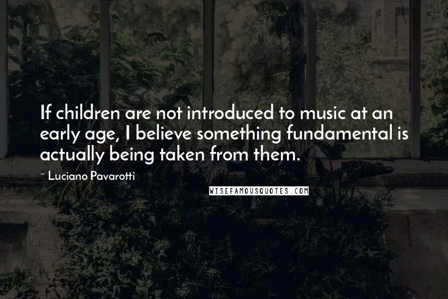 Luciano Pavarotti Quotes: If children are not introduced to music at an early age, I believe something fundamental is actually being taken from them.