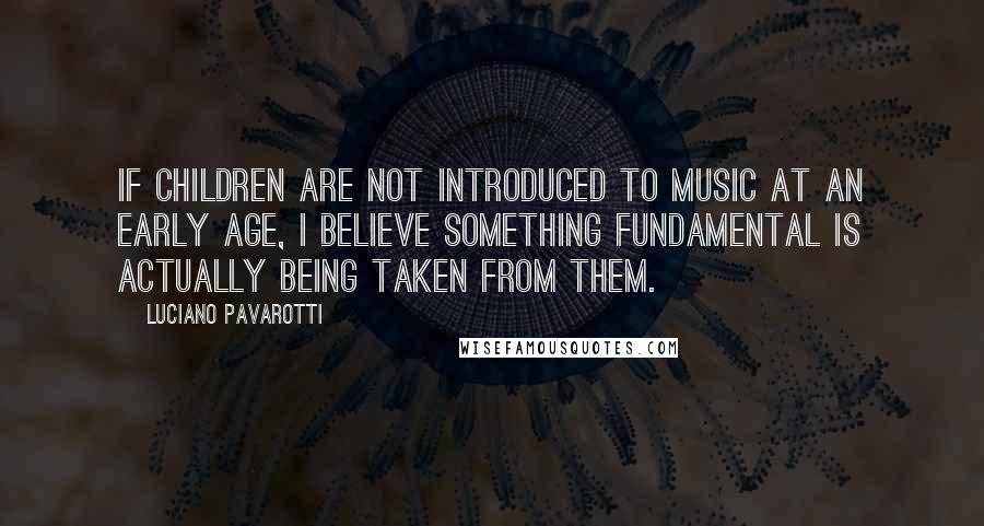 Luciano Pavarotti Quotes: If children are not introduced to music at an early age, I believe something fundamental is actually being taken from them.