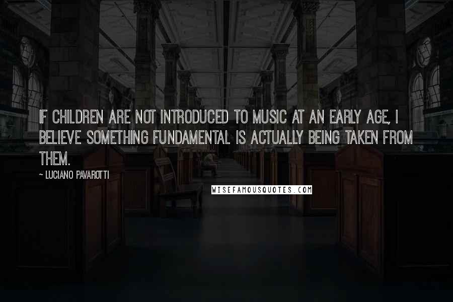 Luciano Pavarotti Quotes: If children are not introduced to music at an early age, I believe something fundamental is actually being taken from them.