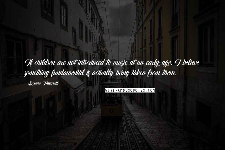 Luciano Pavarotti Quotes: If children are not introduced to music at an early age, I believe something fundamental is actually being taken from them.