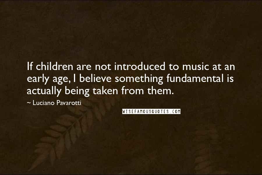 Luciano Pavarotti Quotes: If children are not introduced to music at an early age, I believe something fundamental is actually being taken from them.