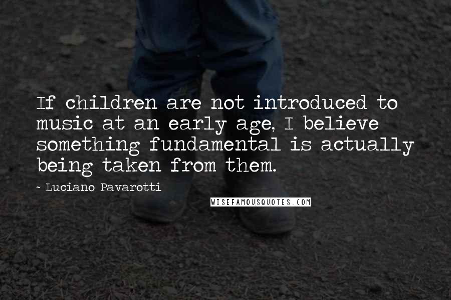 Luciano Pavarotti Quotes: If children are not introduced to music at an early age, I believe something fundamental is actually being taken from them.