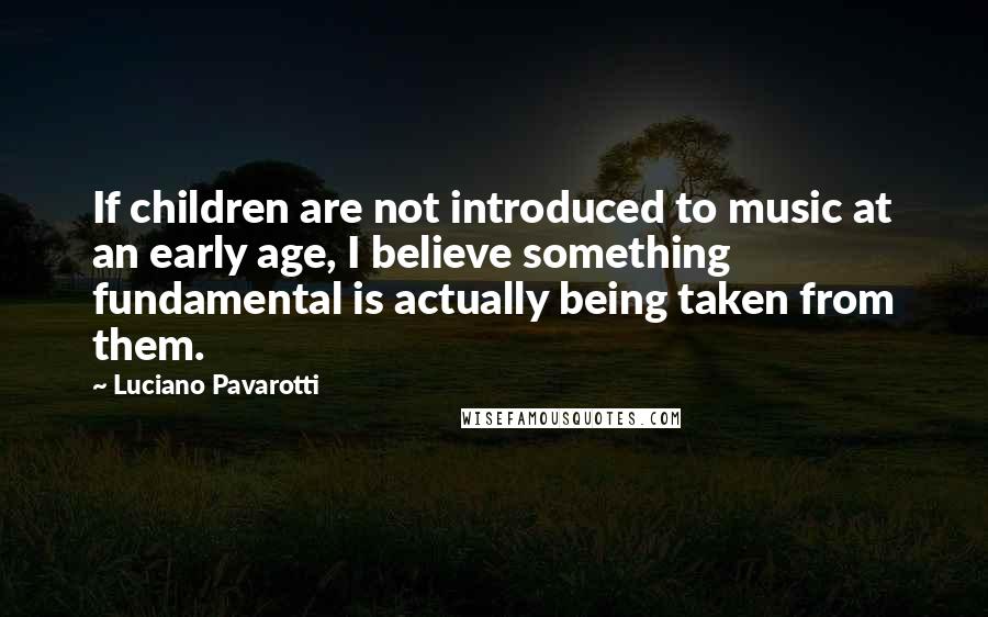 Luciano Pavarotti Quotes: If children are not introduced to music at an early age, I believe something fundamental is actually being taken from them.