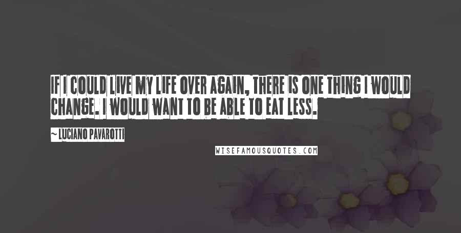 Luciano Pavarotti Quotes: If I could live my life over again, there is one thing I would change. I would want to be able to eat less.