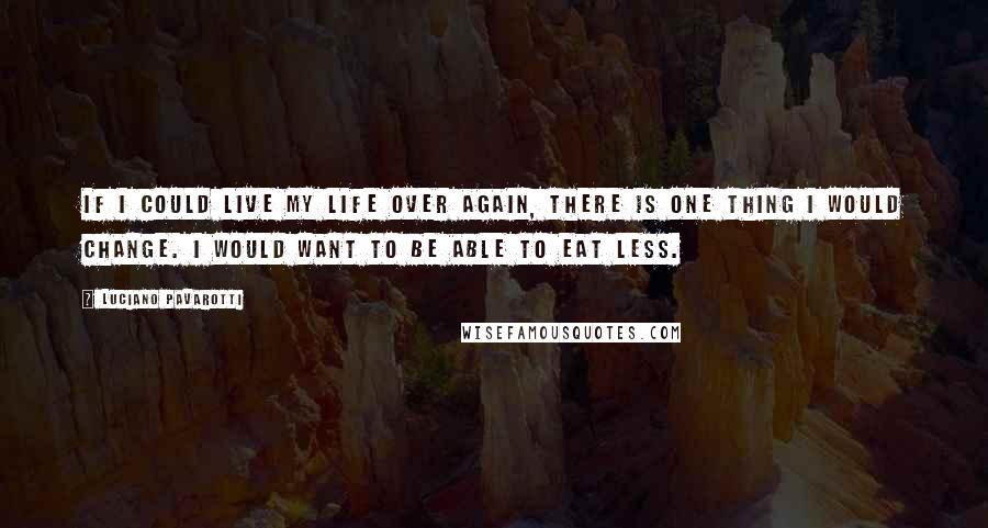 Luciano Pavarotti Quotes: If I could live my life over again, there is one thing I would change. I would want to be able to eat less.