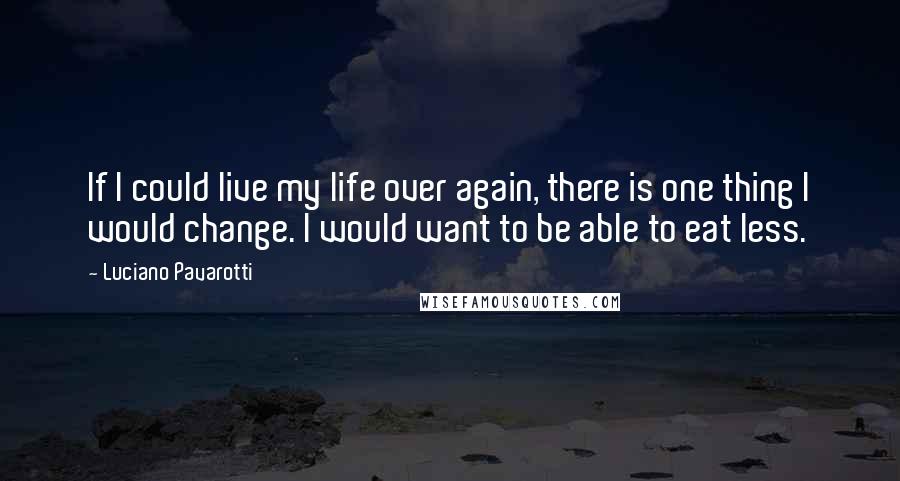 Luciano Pavarotti Quotes: If I could live my life over again, there is one thing I would change. I would want to be able to eat less.