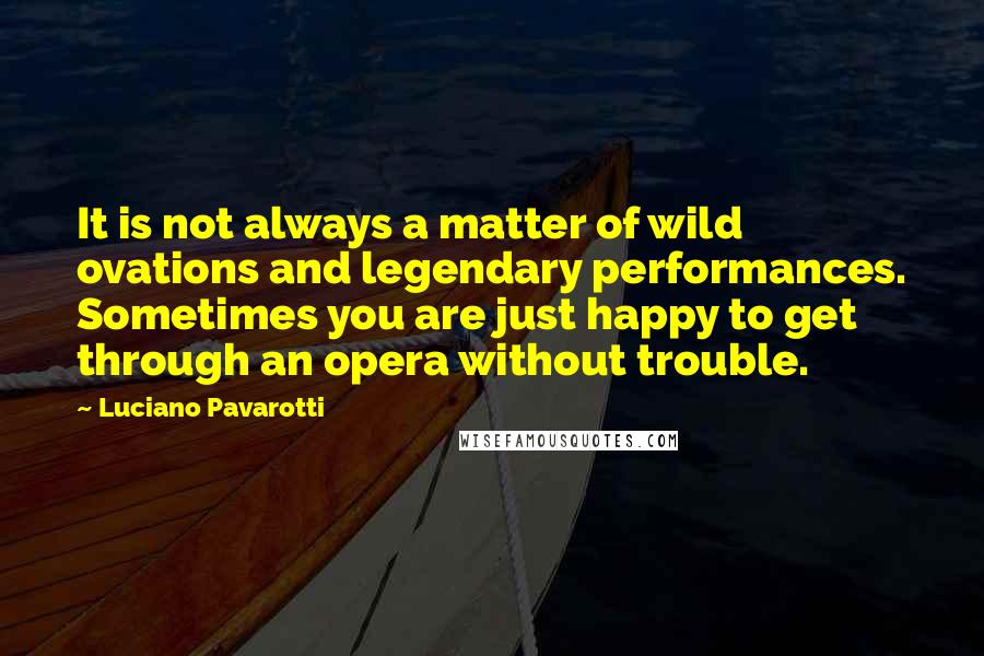 Luciano Pavarotti Quotes: It is not always a matter of wild ovations and legendary performances. Sometimes you are just happy to get through an opera without trouble.