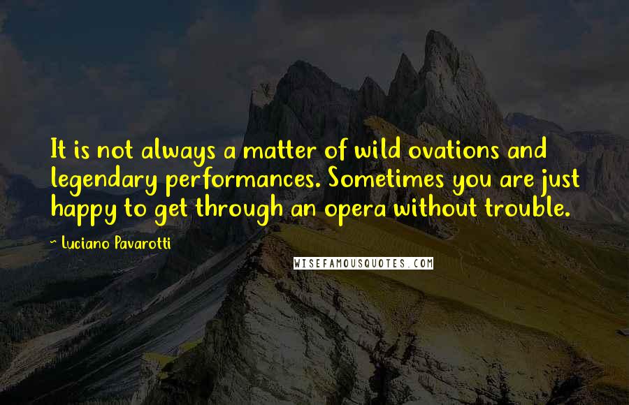 Luciano Pavarotti Quotes: It is not always a matter of wild ovations and legendary performances. Sometimes you are just happy to get through an opera without trouble.