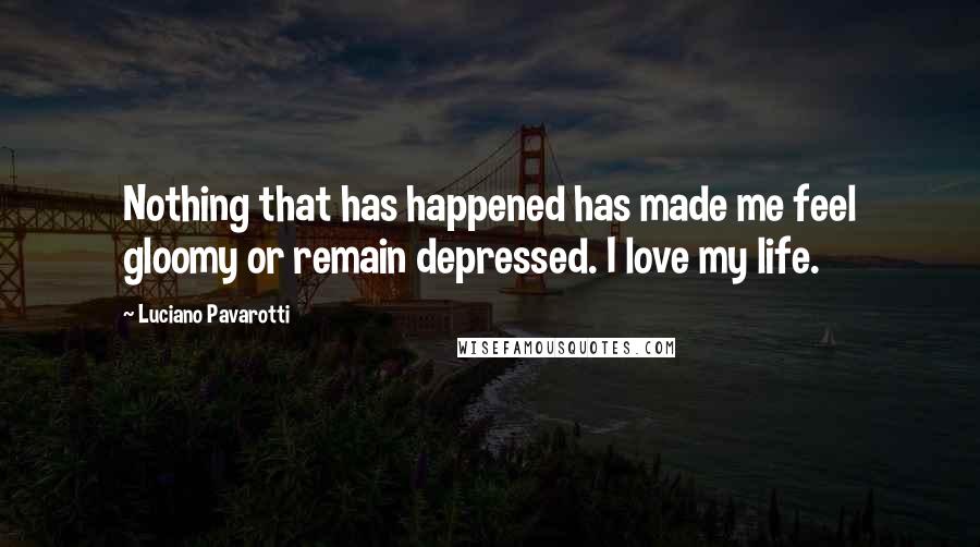 Luciano Pavarotti Quotes: Nothing that has happened has made me feel gloomy or remain depressed. I love my life.
