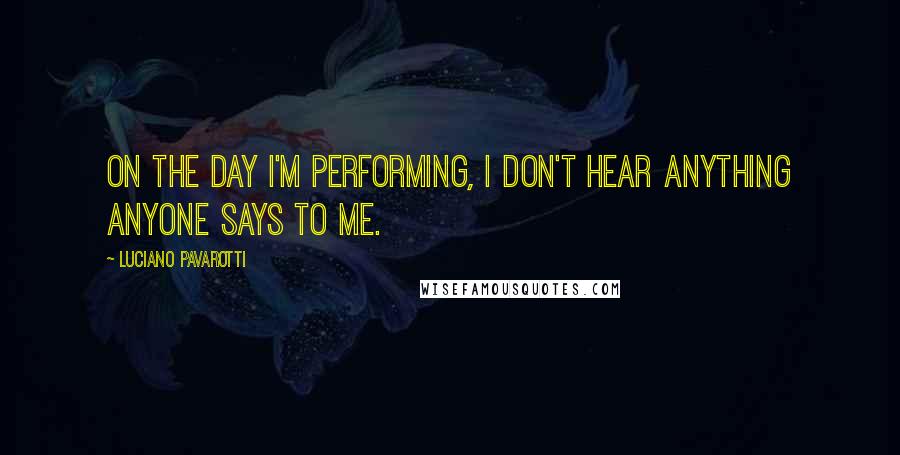 Luciano Pavarotti Quotes: On the day I'm performing, I don't hear anything anyone says to me.