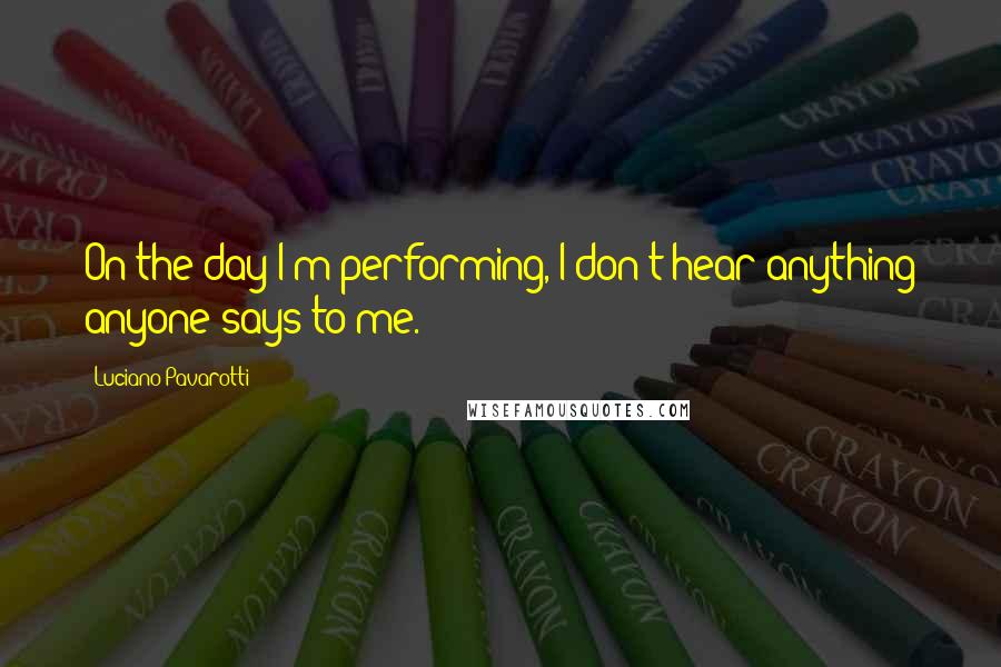 Luciano Pavarotti Quotes: On the day I'm performing, I don't hear anything anyone says to me.