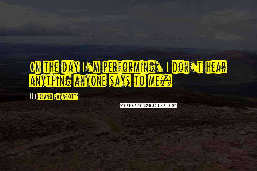 Luciano Pavarotti Quotes: On the day I'm performing, I don't hear anything anyone says to me.