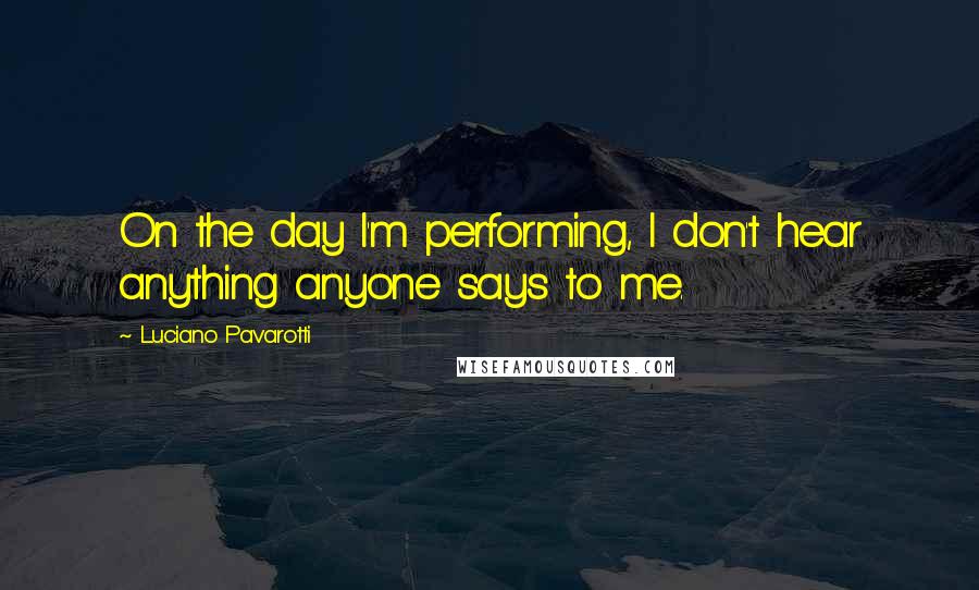 Luciano Pavarotti Quotes: On the day I'm performing, I don't hear anything anyone says to me.