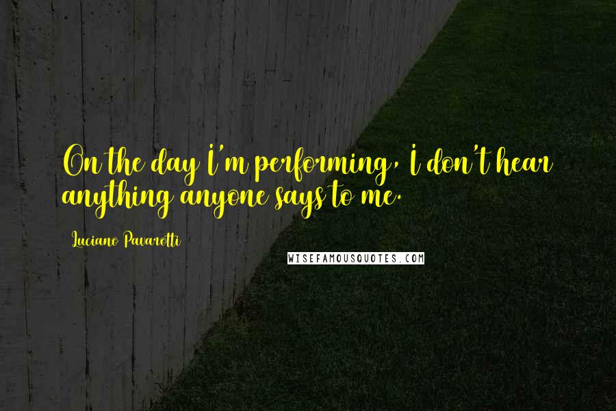 Luciano Pavarotti Quotes: On the day I'm performing, I don't hear anything anyone says to me.