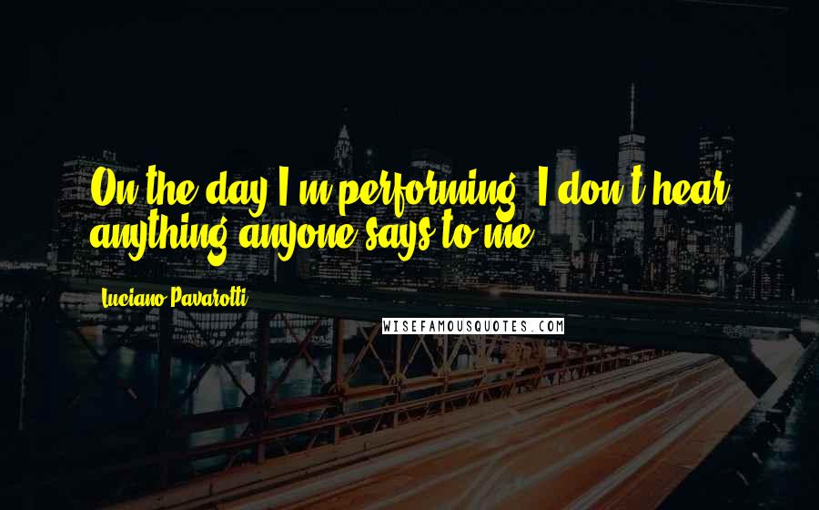 Luciano Pavarotti Quotes: On the day I'm performing, I don't hear anything anyone says to me.
