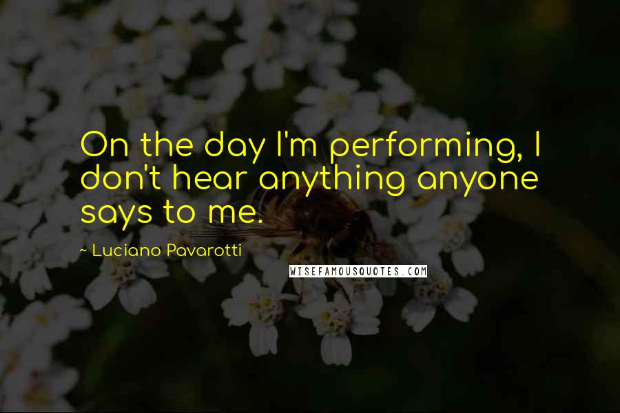 Luciano Pavarotti Quotes: On the day I'm performing, I don't hear anything anyone says to me.