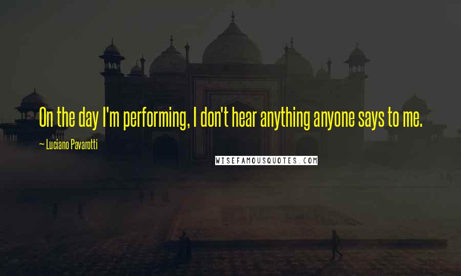 Luciano Pavarotti Quotes: On the day I'm performing, I don't hear anything anyone says to me.