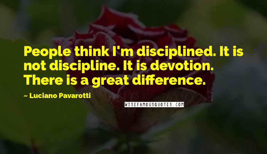 Luciano Pavarotti Quotes: People think I'm disciplined. It is not discipline. It is devotion. There is a great difference.