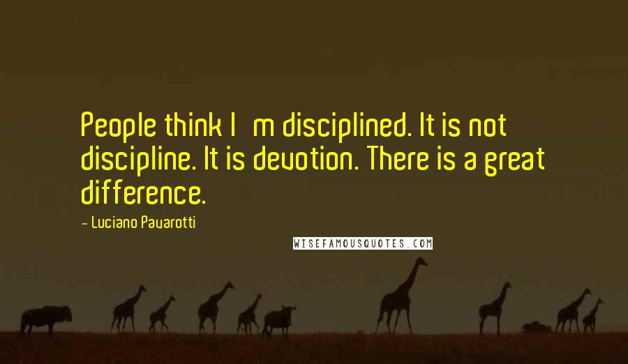 Luciano Pavarotti Quotes: People think I'm disciplined. It is not discipline. It is devotion. There is a great difference.