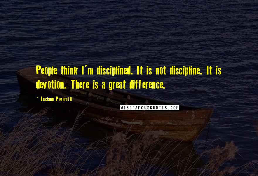 Luciano Pavarotti Quotes: People think I'm disciplined. It is not discipline. It is devotion. There is a great difference.