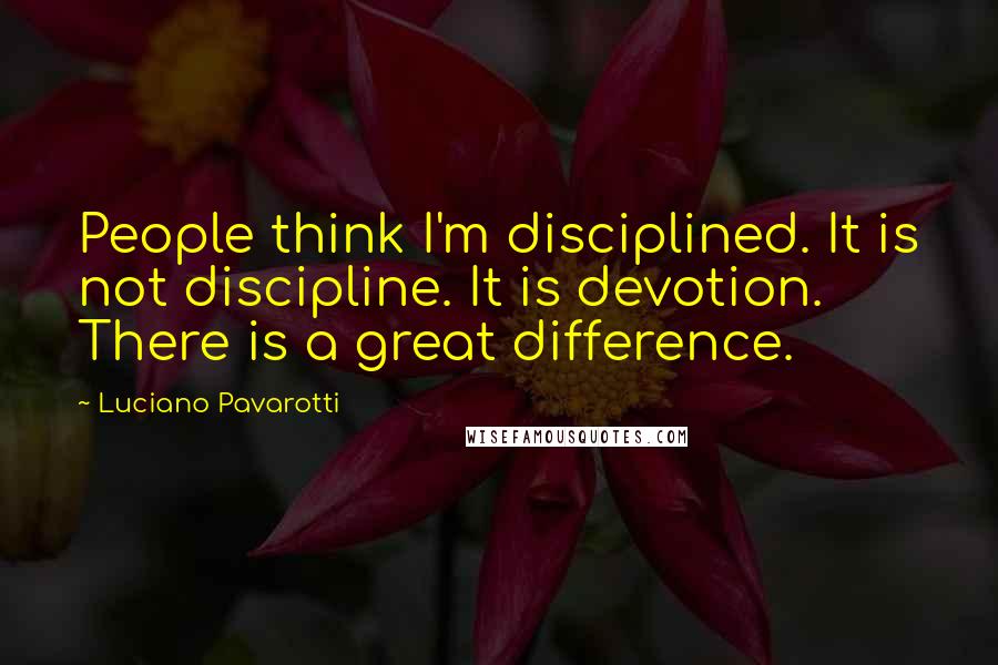 Luciano Pavarotti Quotes: People think I'm disciplined. It is not discipline. It is devotion. There is a great difference.