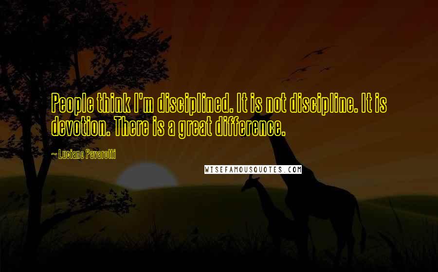 Luciano Pavarotti Quotes: People think I'm disciplined. It is not discipline. It is devotion. There is a great difference.