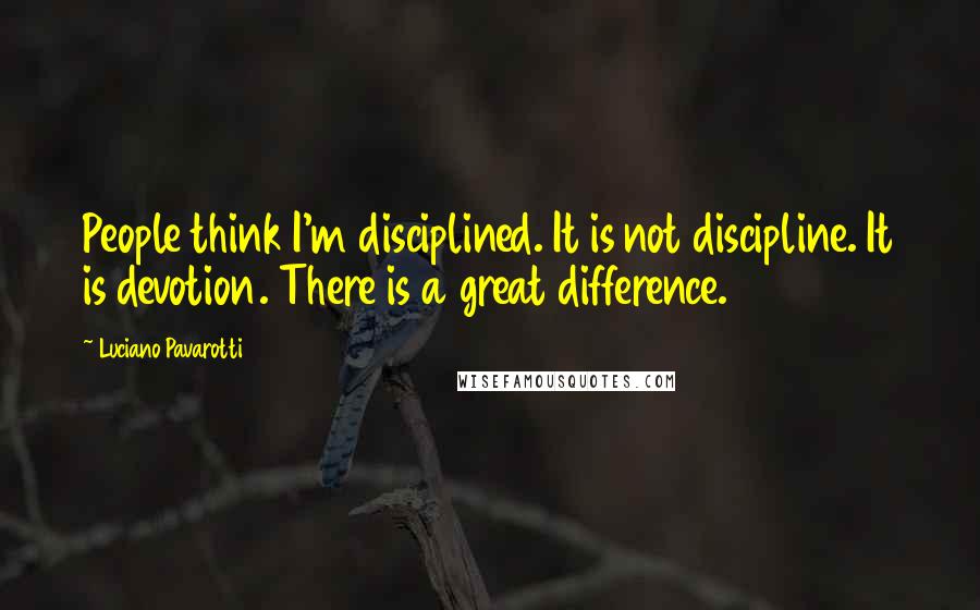 Luciano Pavarotti Quotes: People think I'm disciplined. It is not discipline. It is devotion. There is a great difference.