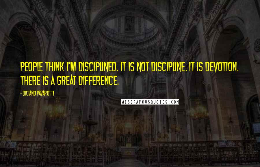 Luciano Pavarotti Quotes: People think I'm disciplined. It is not discipline. It is devotion. There is a great difference.