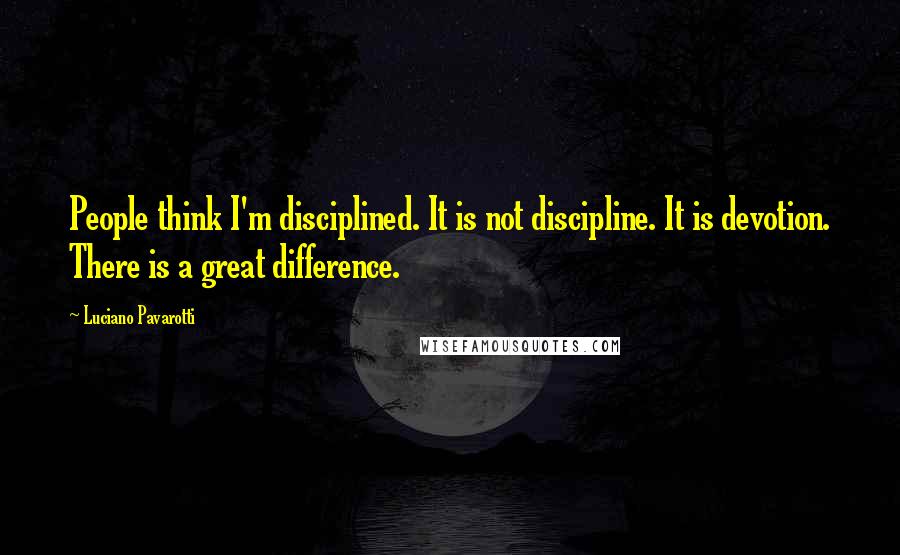 Luciano Pavarotti Quotes: People think I'm disciplined. It is not discipline. It is devotion. There is a great difference.