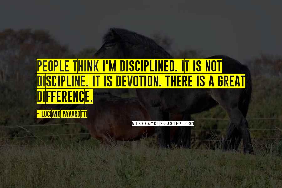 Luciano Pavarotti Quotes: People think I'm disciplined. It is not discipline. It is devotion. There is a great difference.