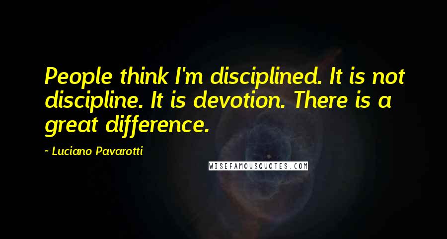 Luciano Pavarotti Quotes: People think I'm disciplined. It is not discipline. It is devotion. There is a great difference.