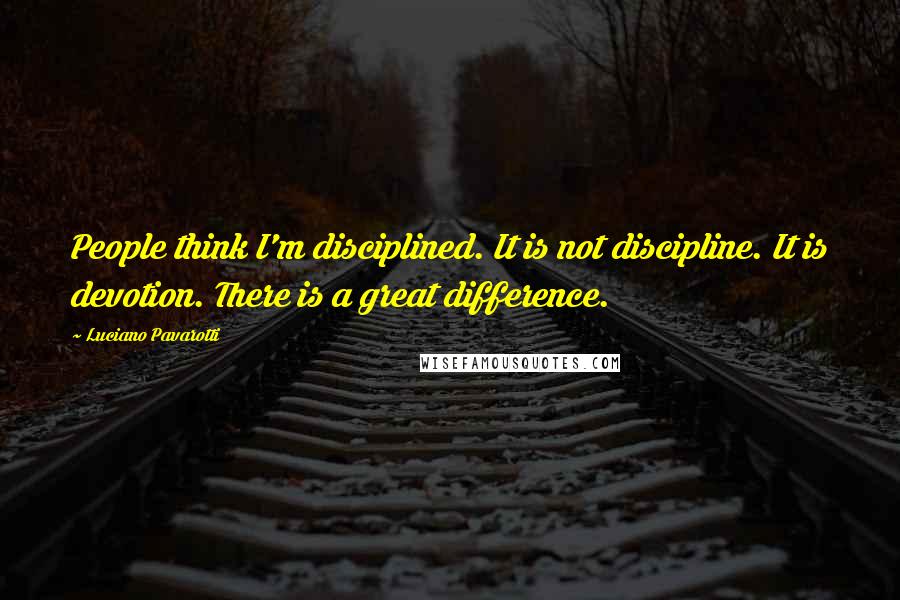 Luciano Pavarotti Quotes: People think I'm disciplined. It is not discipline. It is devotion. There is a great difference.