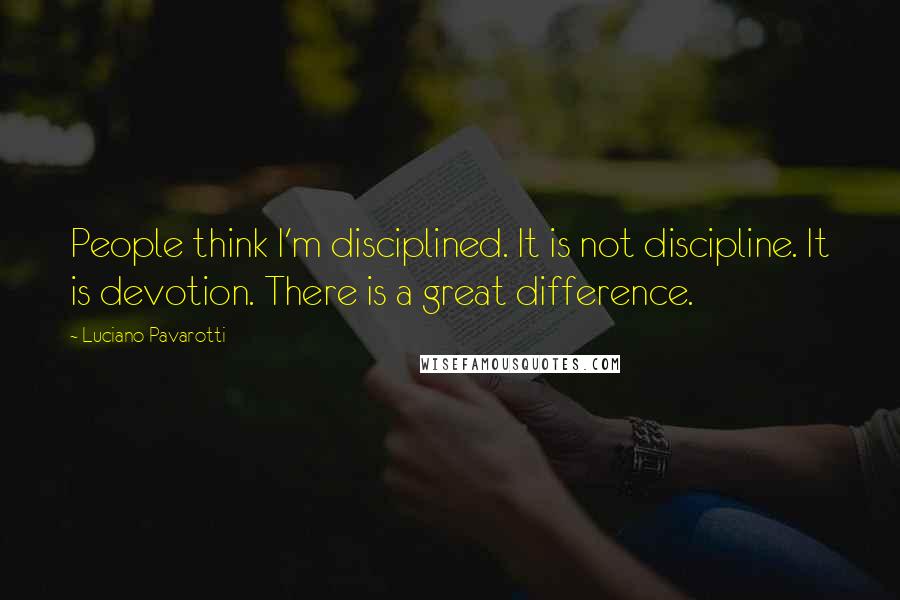 Luciano Pavarotti Quotes: People think I'm disciplined. It is not discipline. It is devotion. There is a great difference.