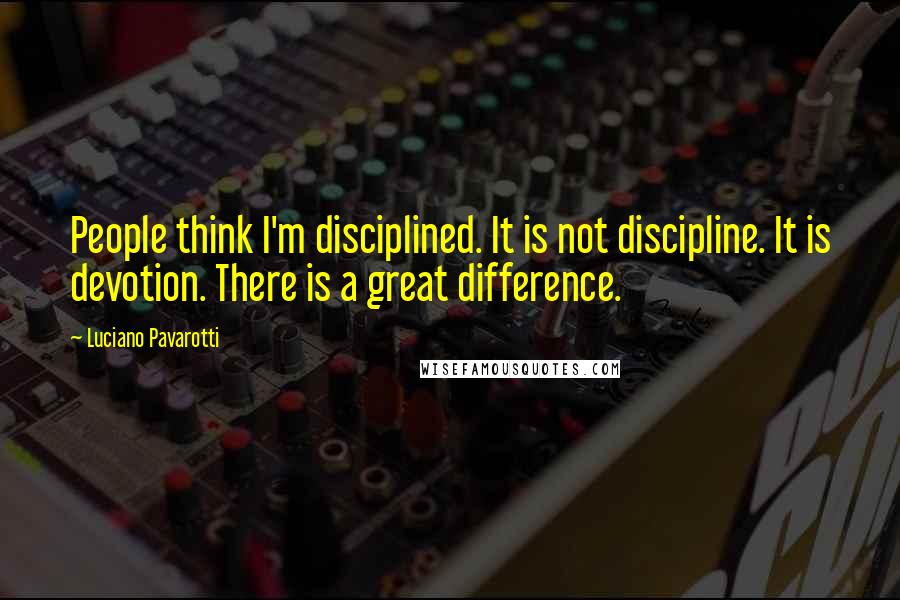 Luciano Pavarotti Quotes: People think I'm disciplined. It is not discipline. It is devotion. There is a great difference.