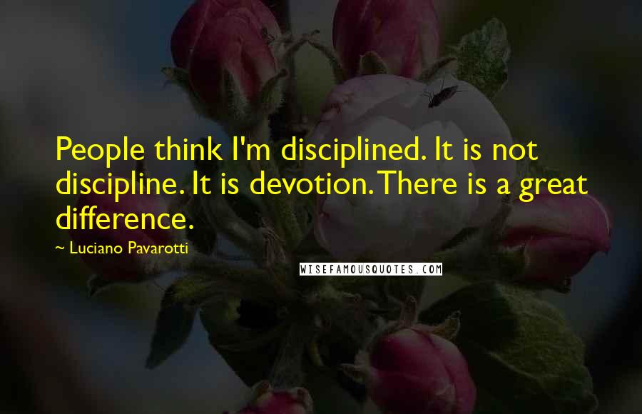 Luciano Pavarotti Quotes: People think I'm disciplined. It is not discipline. It is devotion. There is a great difference.