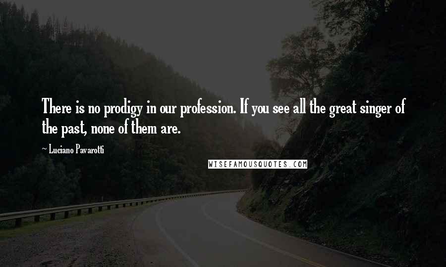 Luciano Pavarotti Quotes: There is no prodigy in our profession. If you see all the great singer of the past, none of them are.