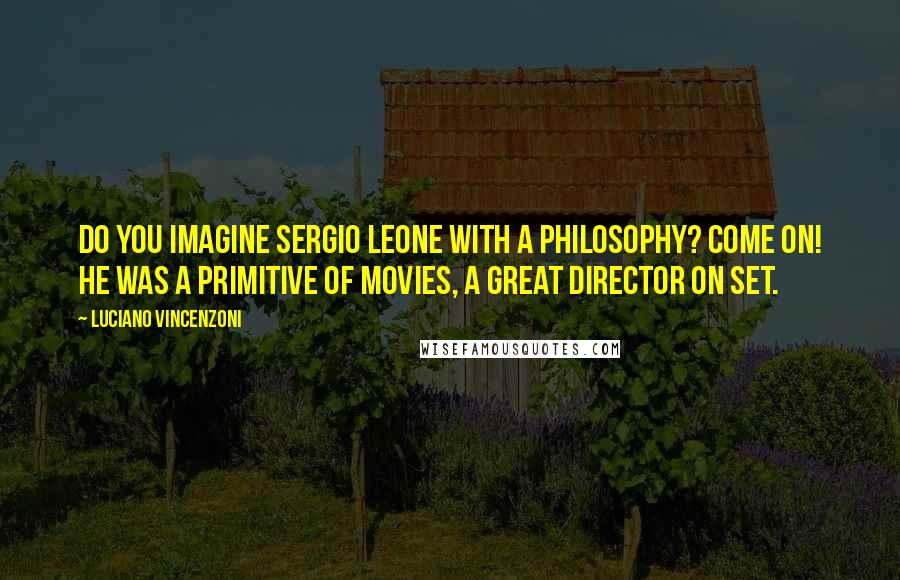 Luciano Vincenzoni Quotes: Do you imagine Sergio Leone with a philosophy? Come on! He was a primitive of movies, a great director on set.