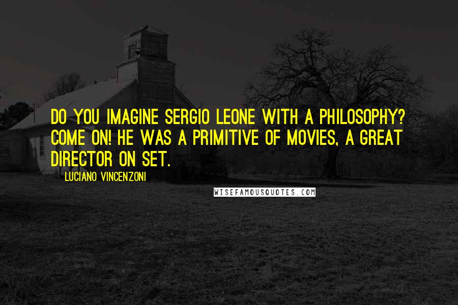 Luciano Vincenzoni Quotes: Do you imagine Sergio Leone with a philosophy? Come on! He was a primitive of movies, a great director on set.