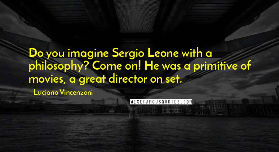 Luciano Vincenzoni Quotes: Do you imagine Sergio Leone with a philosophy? Come on! He was a primitive of movies, a great director on set.