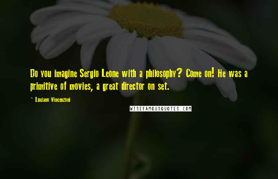 Luciano Vincenzoni Quotes: Do you imagine Sergio Leone with a philosophy? Come on! He was a primitive of movies, a great director on set.