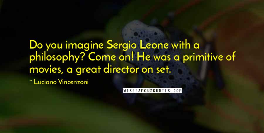 Luciano Vincenzoni Quotes: Do you imagine Sergio Leone with a philosophy? Come on! He was a primitive of movies, a great director on set.