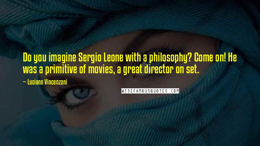 Luciano Vincenzoni Quotes: Do you imagine Sergio Leone with a philosophy? Come on! He was a primitive of movies, a great director on set.