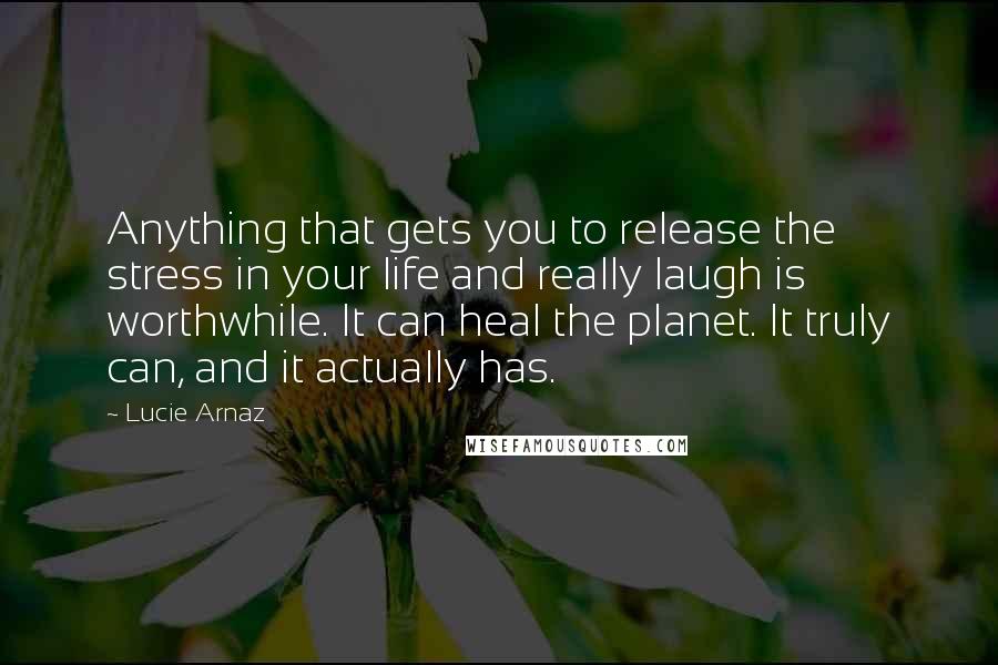 Lucie Arnaz Quotes: Anything that gets you to release the stress in your life and really laugh is worthwhile. It can heal the planet. It truly can, and it actually has.