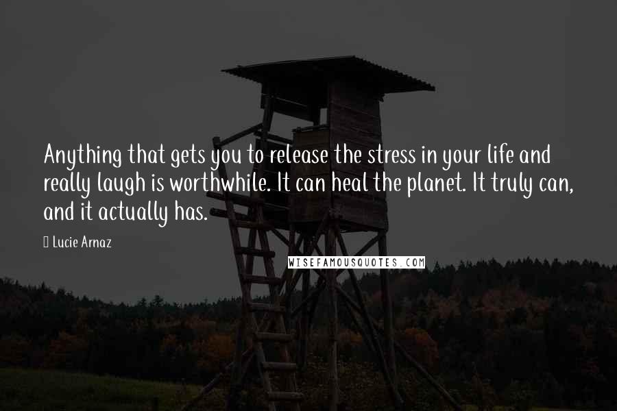 Lucie Arnaz Quotes: Anything that gets you to release the stress in your life and really laugh is worthwhile. It can heal the planet. It truly can, and it actually has.