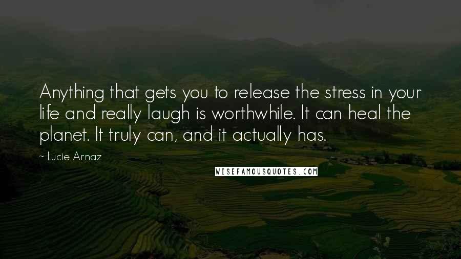 Lucie Arnaz Quotes: Anything that gets you to release the stress in your life and really laugh is worthwhile. It can heal the planet. It truly can, and it actually has.