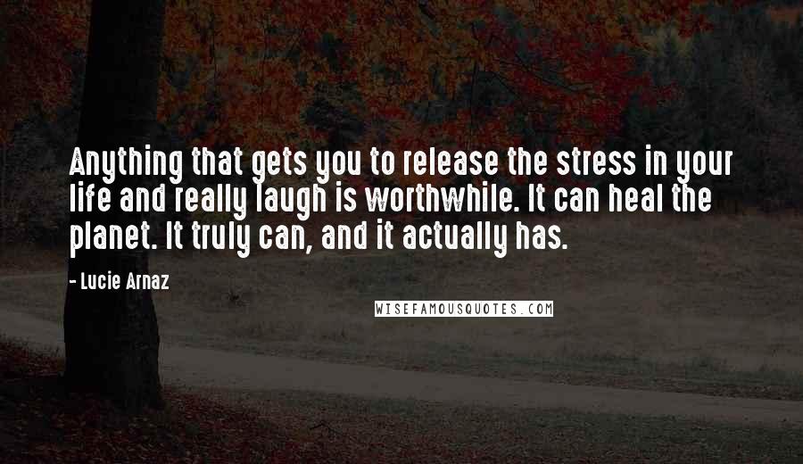 Lucie Arnaz Quotes: Anything that gets you to release the stress in your life and really laugh is worthwhile. It can heal the planet. It truly can, and it actually has.