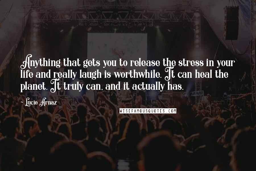 Lucie Arnaz Quotes: Anything that gets you to release the stress in your life and really laugh is worthwhile. It can heal the planet. It truly can, and it actually has.