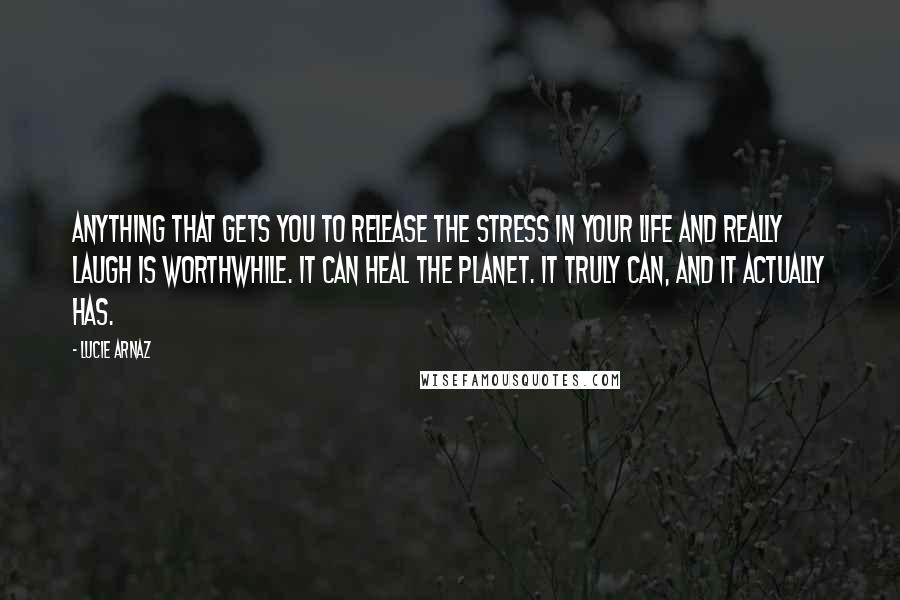 Lucie Arnaz Quotes: Anything that gets you to release the stress in your life and really laugh is worthwhile. It can heal the planet. It truly can, and it actually has.
