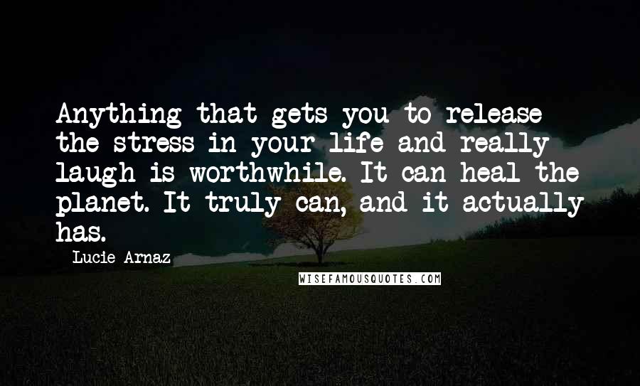 Lucie Arnaz Quotes: Anything that gets you to release the stress in your life and really laugh is worthwhile. It can heal the planet. It truly can, and it actually has.