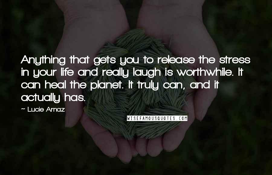 Lucie Arnaz Quotes: Anything that gets you to release the stress in your life and really laugh is worthwhile. It can heal the planet. It truly can, and it actually has.